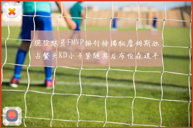 现役球员FMVP排行榜揭秘詹姆斯独占鳌头KD小卡紧随其后布伦森追平库里约基奇等