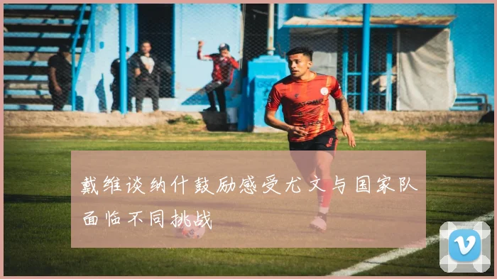 戴维谈纳什鼓励感受尤文与国家队面临不同挑战