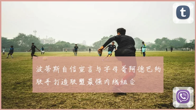 波蒂斯自信宣言与字母哥阿德巴约联手打造联盟最强内线组合