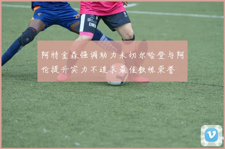 阿特金森强调助力米切尔哈登与阿伦提升实力不追求最佳教练荣誉