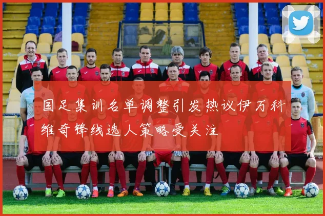 国足集训名单调整引发热议伊万科维奇锋线选人策略受关注