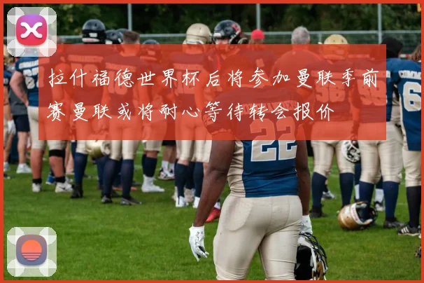 拉什福德世界杯后将参加曼联季前赛曼联或将耐心等待转会报价