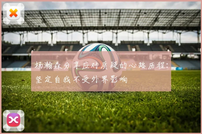 杨瀚森分享应对质疑的心路历程：坚定自我不受外界影响