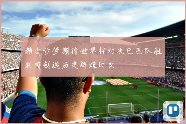濑古步梦期待世界杯对决巴西队胜利将创造历史辉煌时刻