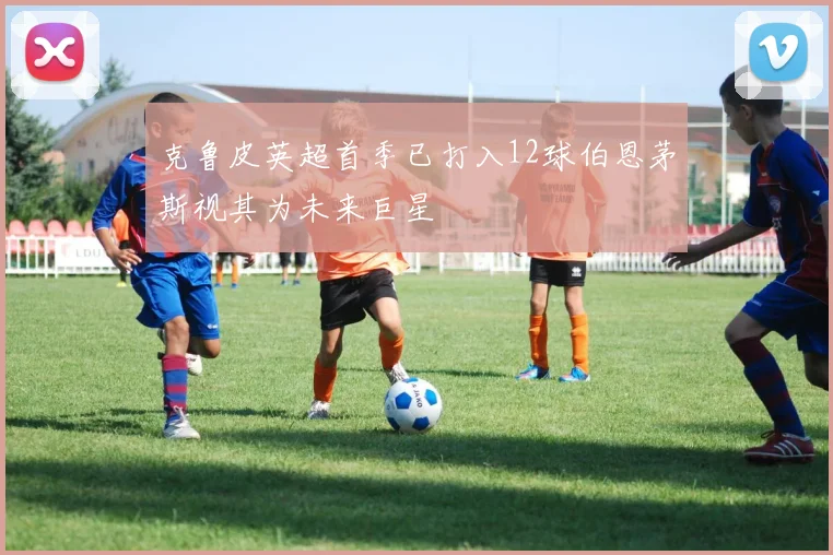 克鲁皮英超首季已打入12球伯恩茅斯视其为未来巨星