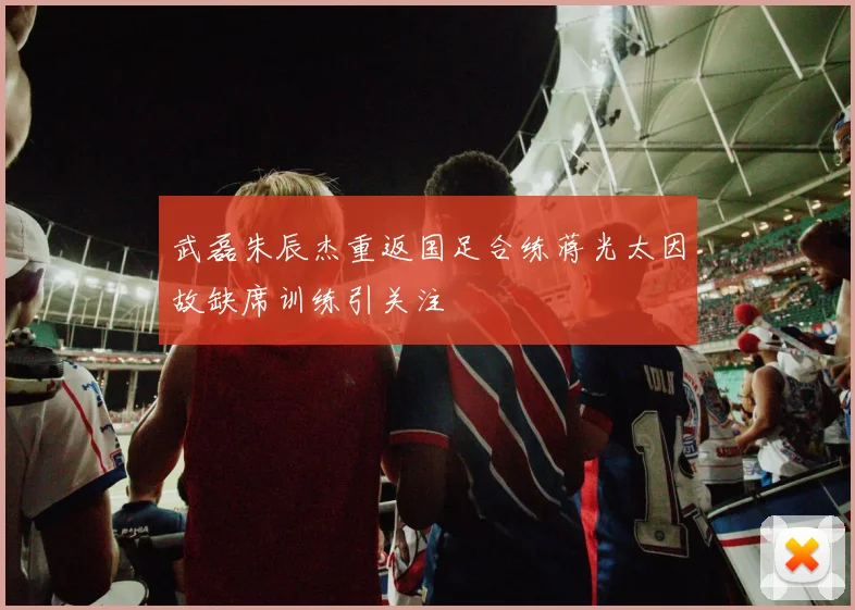 武磊朱辰杰重返国足合练蒋光太因故缺席训练引关注