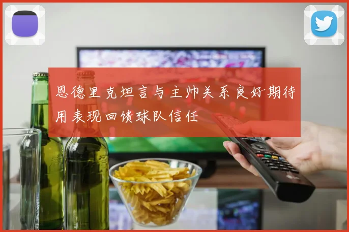 恩德里克坦言与主帅关系良好期待用表现回馈球队信任