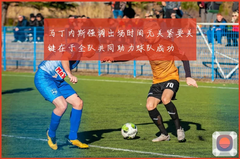 马丁内斯强调出场时间无关紧要关键在于全队共同助力球队成功