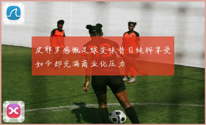 皮耶罗感慨足球变味昔日纯粹享受如今却充满商业化压力