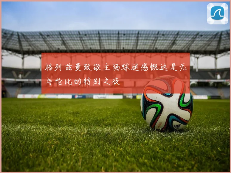 格列兹曼致敬主场球迷感慨这是无与伦比的特别之夜