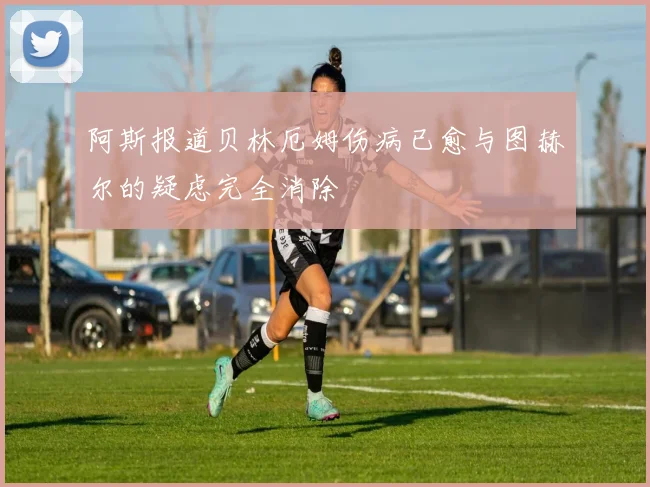 阿斯报道贝林厄姆伤病已愈与图赫尔的疑虑完全消除