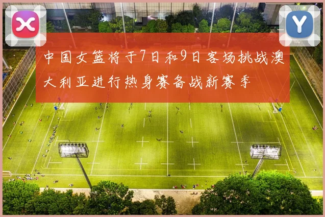 中国女篮将于7日和9日客场挑战澳大利亚进行热身赛备战新赛季
