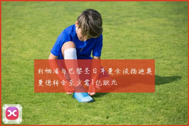 利物浦与巴黎圣日耳曼会谈扬迪奥曼德转会至少需1亿欧元