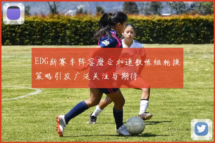 EDG新赛季阵容磨合加速教练组轮换策略引发广泛关注与期待