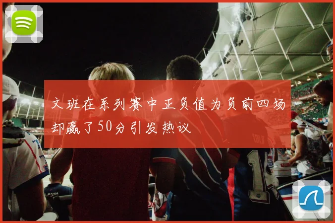 文班在系列赛中正负值为负前四场却赢了50分引发热议