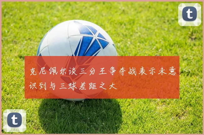 克尼佩尔谈三分王争夺战表示未意识到与三球差距之大