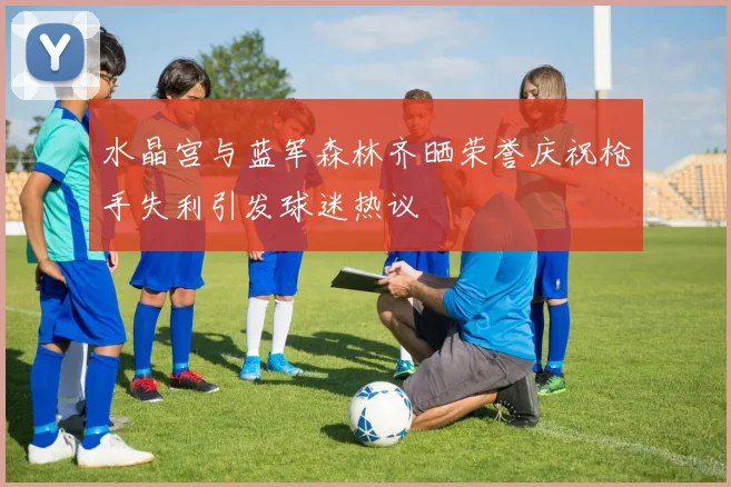 水晶宫与蓝军森林齐晒荣誉庆祝枪手失利引发球迷热议