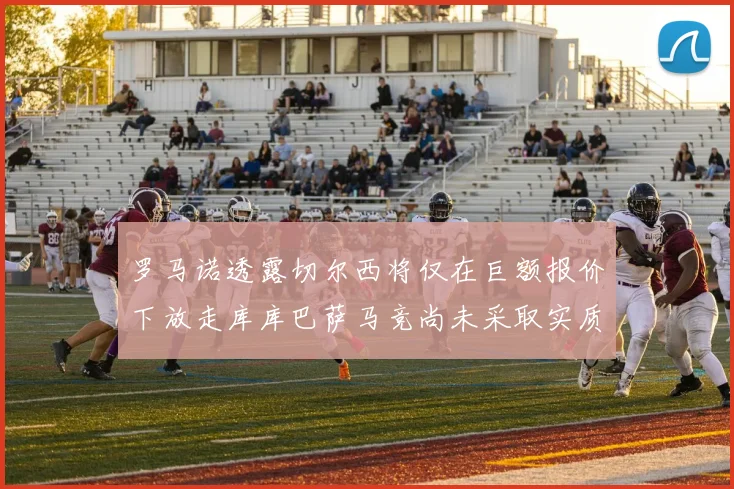 罗马诺透露切尔西将仅在巨额报价下放走库库巴萨马竞尚未采取实质行动