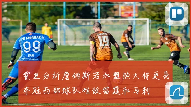霍里分析詹姆斯若加盟热火将更易夺冠西部球队难敌雷霆和马刺
