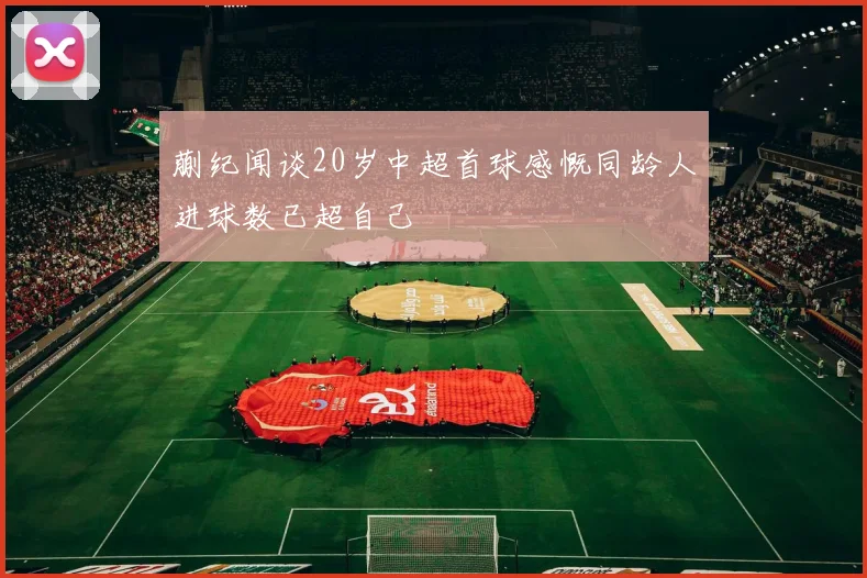 蒯纪闻谈20岁中超首球感慨同龄人进球数已超自己