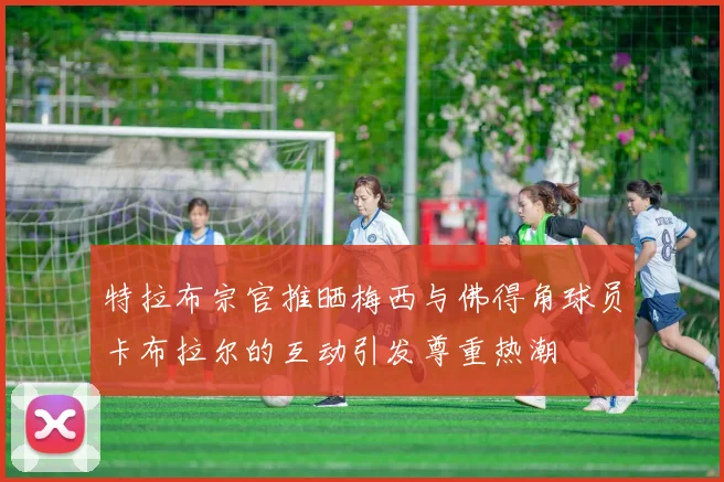 特拉布宗官推晒梅西与佛得角球员卡布拉尔的互动引发尊重热潮