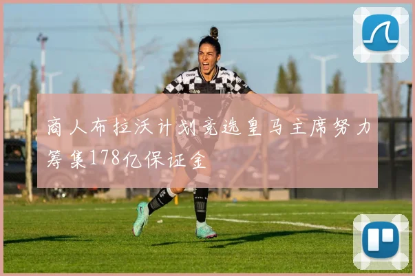商人布拉沃计划竞选皇马主席努力筹集178亿保证金