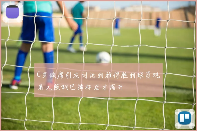 C罗缺席引发讨论利雅得胜利球员观看大阪钢巴捧杯后才离开