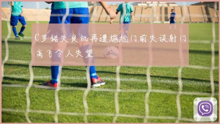 C罗错失良机再遭尴尬门前失误射门高飞令人失望
