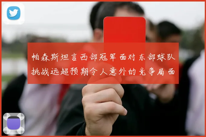 帕森斯坦言西部冠军面对东部球队挑战远超预期令人意外的竞争局面