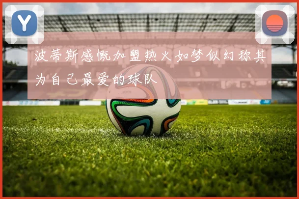 波蒂斯感慨加盟热火如梦似幻称其为自己最爱的球队